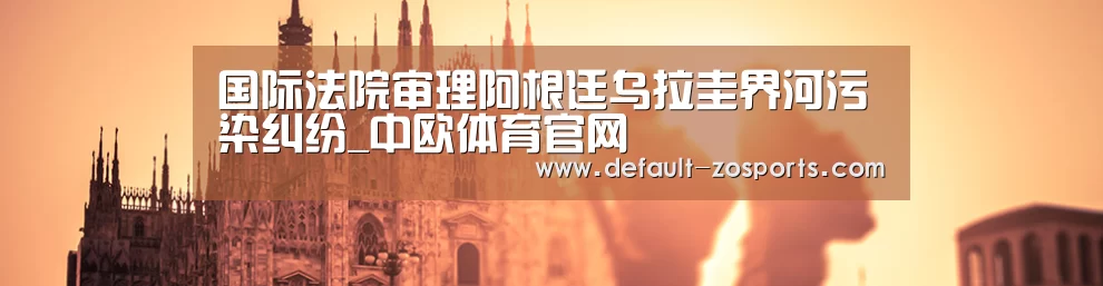 国际法院审理阿根廷乌拉圭界河污染纠纷_中欧体育官网(图2) 中欧体育官网